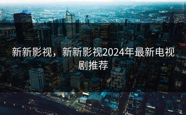 新新影视，新新影视2024年最新电视剧推荐