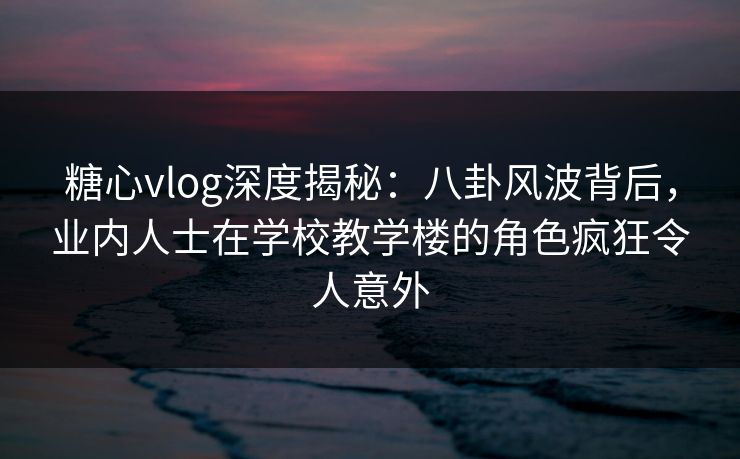 糖心vlog深度揭秘：八卦风波背后，业内人士在学校教学楼的角色疯狂令人意外