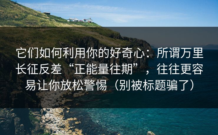 它们如何利用你的好奇心：所谓万里长征反差“正能量往期”，往往更容易让你放松警惕（别被标题骗了）