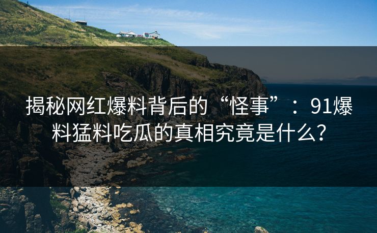揭秘网红爆料背后的“怪事”：91爆料猛料吃瓜的真相究竟是什么？