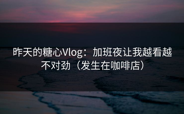 昨天的糖心Vlog：加班夜让我越看越不对劲（发生在咖啡店）