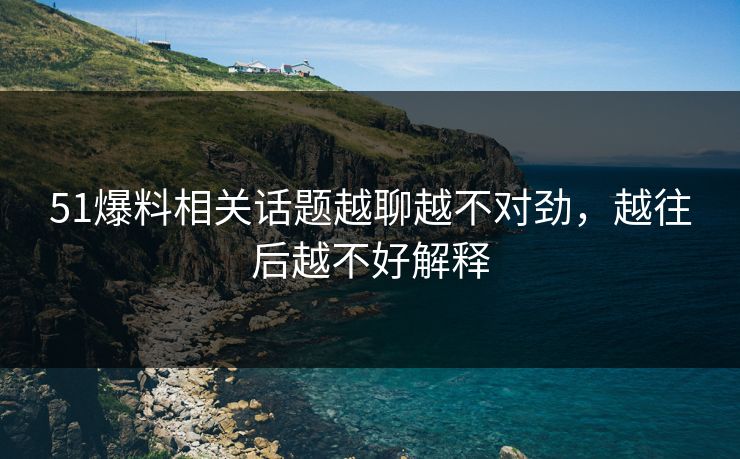 51爆料相关话题越聊越不对劲，越往后越不好解释