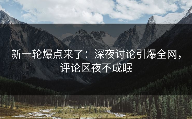 新一轮爆点来了：深夜讨论引爆全网，评论区夜不成眠