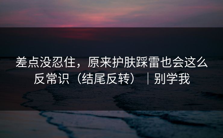差点没忍住，原来护肤踩雷也会这么反常识（结尾反转）｜别学我