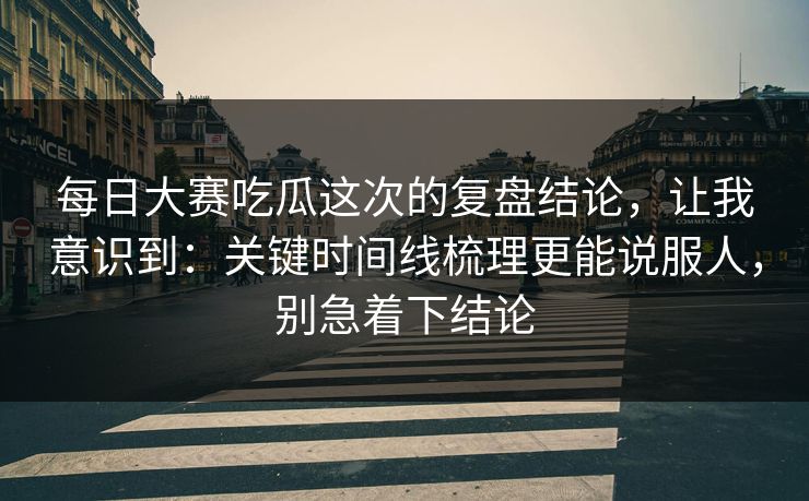 每日大赛吃瓜这次的复盘结论，让我意识到：关键时间线梳理更能说服人，别急着下结论