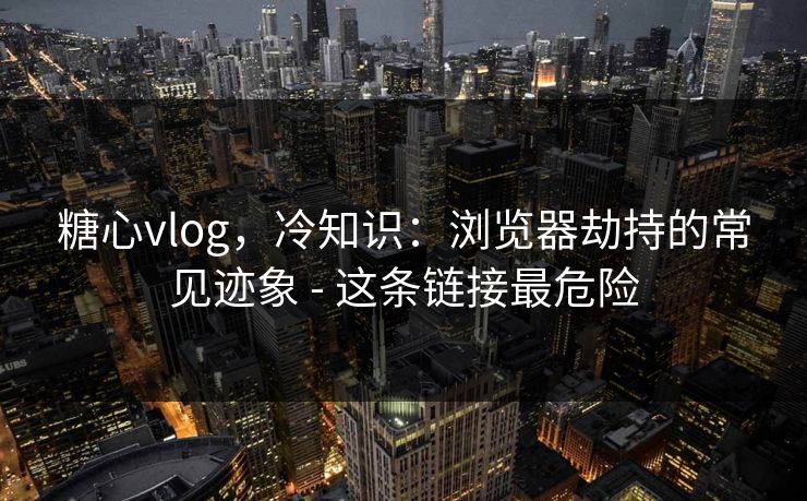 糖心vlog，冷知识：浏览器劫持的常见迹象 - 这条链接最危险