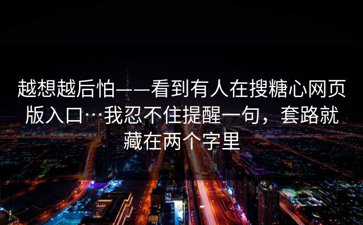 越想越后怕——看到有人在搜糖心网页版入口…我忍不住提醒一句，套路就藏在两个字里