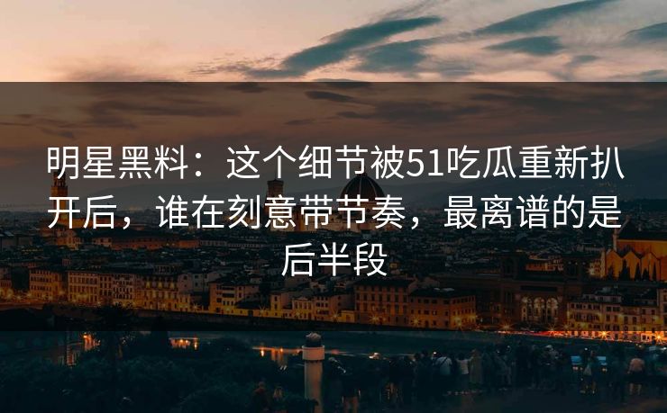 明星黑料：这个细节被51吃瓜重新扒开后，谁在刻意带节奏，最离谱的是后半段