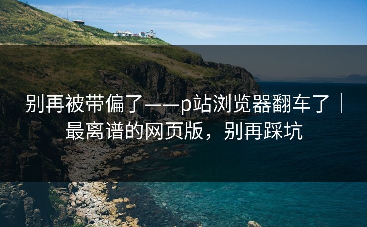别再被带偏了——p站浏览器翻车了｜最离谱的网页版，别再踩坑