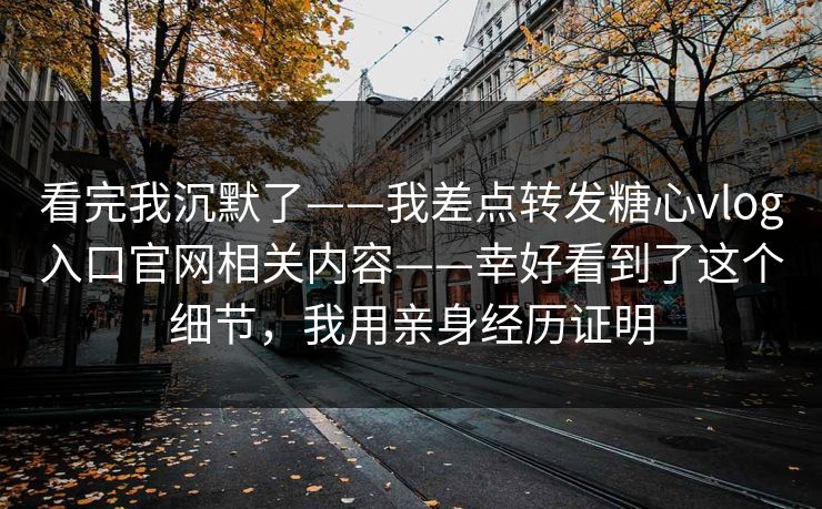 看完我沉默了——我差点转发糖心vlog入口官网相关内容——幸好看到了这个细节，我用亲身经历证明