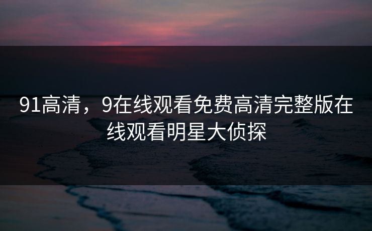 91高清，9在线观看免费高清完整版在线观看明星大侦探