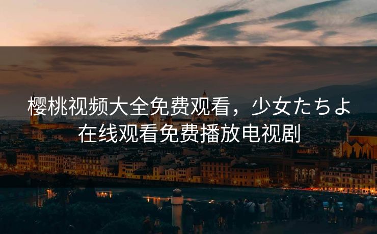 樱桃视频大全免费观看，少女たちよ在线观看免费播放电视剧
