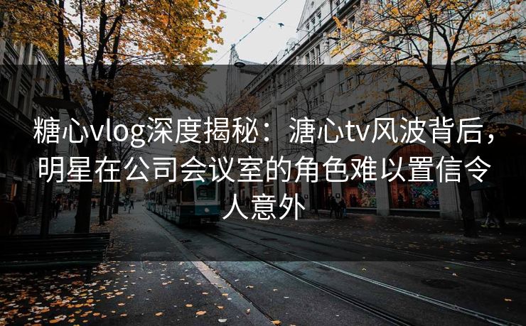 糖心vlog深度揭秘：溏心tv风波背后，明星在公司会议室的角色难以置信令人意外