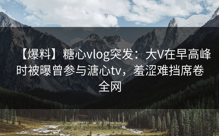 【爆料】糖心vlog突发：大V在早高峰时被曝曾参与溏心tv，羞涩难挡席卷全网