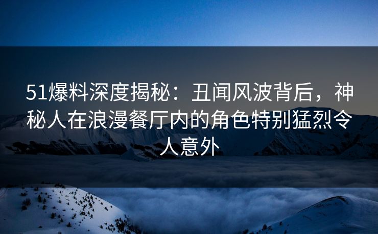 51爆料深度揭秘：丑闻风波背后，神秘人在浪漫餐厅内的角色特别猛烈令人意外