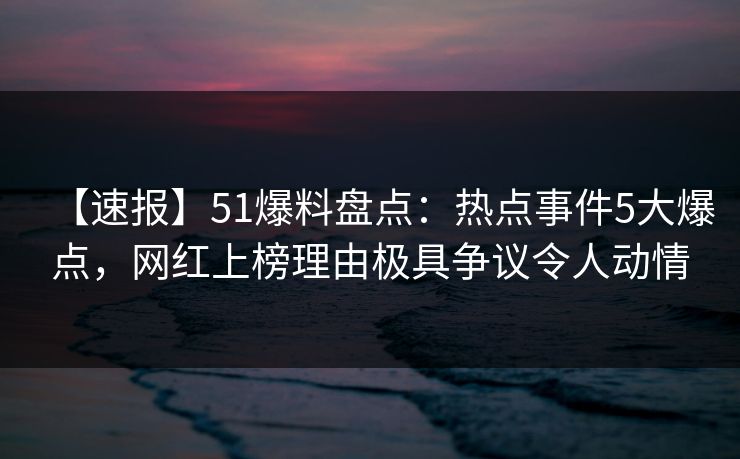 【速报】51爆料盘点：热点事件5大爆点，网红上榜理由极具争议令人动情