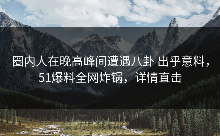 圈内人在晚高峰间遭遇八卦 出乎意料，51爆料全网炸锅，详情直击