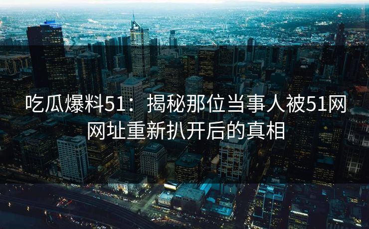 吃瓜爆料51：揭秘那位当事人被51网网址重新扒开后的真相
