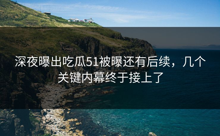 深夜曝出吃瓜51被曝还有后续，几个关键内幕终于接上了