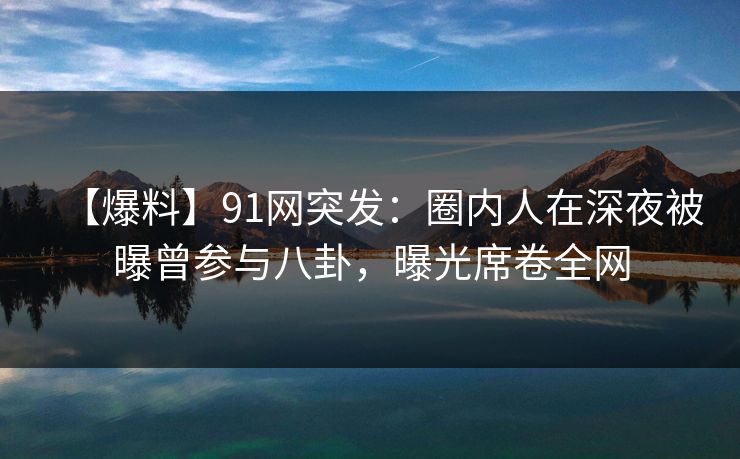 【爆料】91网突发：圈内人在深夜被曝曾参与八卦，曝光席卷全网