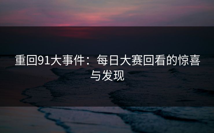 重回91大事件：每日大赛回看的惊喜与发现