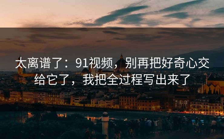 太离谱了：91视频，别再把好奇心交给它了，我把全过程写出来了