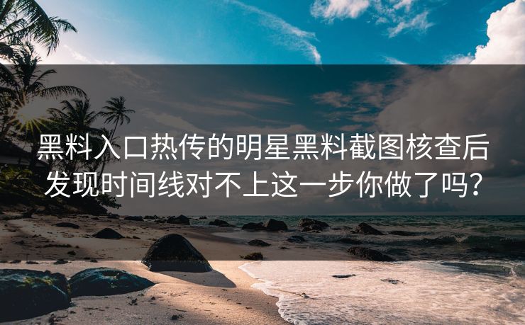 黑料入口热传的明星黑料截图核查后发现时间线对不上这一步你做了吗？