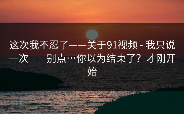 这次我不忍了——关于91视频 - 我只说一次——别点…你以为结束了？才刚开始