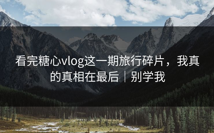 看完糖心vlog这一期旅行碎片，我真的真相在最后｜别学我