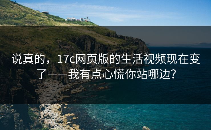 说真的,17c网页版的生活视频现在变了——我有点心慌你站哪边? 说真的,17c网页版的生活视频现在变了——我有点心慌你站哪边?