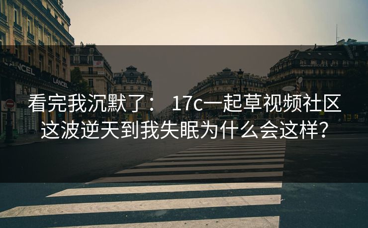 看完我沉默了: 17c一起草视频社区这波逆天到我失眠为什么会这样? 看完我沉默了: 17c一起草视频社区这波逆天到我失眠为什么会这样?