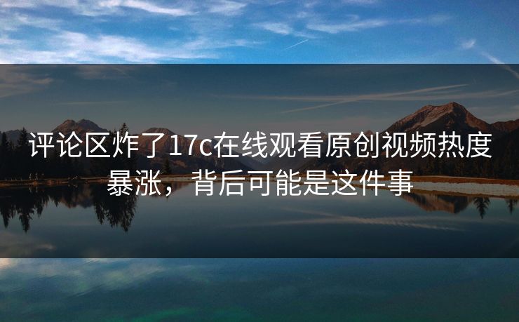 评论区炸了17c在线观看原创视频热度暴涨,背后可能是这件事 评论区炸了17c在线观看原创视频热度暴涨,背后可能是这件事