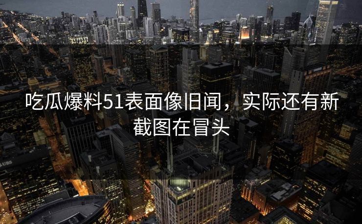 吃瓜爆料51表面像旧闻，实际还有新截图在冒头