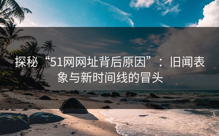 探秘“51网网址背后原因”:旧闻表象与新时间线的冒头 探秘“51网网址背后原因”:旧闻表象与新时间线的冒头