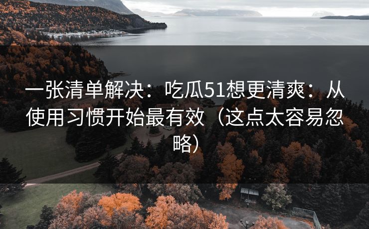 一张清单解决：吃瓜51想更清爽：从使用习惯开始最有效（这点太容易忽略）